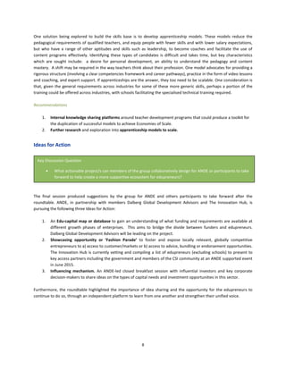 8
One solution being explored to build the skills base is to develop apprenticeship models. These models reduce the
pedagogical requirements of qualified teachers, and equip people with fewer skills and with lower salary expectations,
but who have a range of other aptitudes and skills such as leadership, to become coaches and facilitate the use of
content programs effectively. Identifying these types of candidates is difficult and takes time, but key characteristics
which are sought include: a desire for personal development, an ability to understand the pedagogy and content
mastery. A shift may be required in the way teachers think about their profession. One model advocates for providing a
rigorous structure (involving a clear competencies framework and career pathways), practice in the form of video lessons
and coaching, and expert support. If apprenticeships are the answer, they too need to be scalable. One consideration is
that, given the general requirements across industries for some of these more generic skills, perhaps a portion of the
training could be offered across industries, with schools facilitating the specialised technical training required.
Recommendations
1. Internal knowledge sharing platforms around teacher development programs that could produce a toolkit for
the duplication of successful models to achieve Economies of Scale.
2. Further research and exploration into apprenticeship models to scale.
Ideas for Action
The final session produced suggestions by the group for ANDE and others participants to take forward after the
roundtable. ANDE, in partnership with members Dalberg Global Development Advisors and The Innovation Hub, is
pursuing the following three Ideas for Action:
1. An Edu-capital map or database to gain an understanding of what funding and requirements are available at
different growth phases of enterprises. This aims to bridge the divide between funders and edupreneurs.
Dalberg Global Development Advisors will be leading on the project.
2. Showcasing opportunity or ‘Fashion Parade’ to foster and expose locally relevant, globally competitive
entrepreneurs to a) access to customer/markets or b) access to advice, bundling or endorsement opportunities.
The Innovation Hub is currently vetting and compiling a list of edupreneurs (excluding schools) to present to
key access partners including the government and members of the CSI community at an ANDE supported event
in June 2015.
3. Influencing mechanism. An ANDE-led closed breakfast session with influential investors and key corporate
decision-makers to share ideas on the types of capital needs and investment opportunities in this sector.
Furthermore, the roundtable highlighted the importance of idea sharing and the opportunity for the edupreneurs to
continue to do so, through an independent platform to learn from one another and strengthen their unified voice.
Key Discussion Question
• What actionable project/s can members of the group collaboratively design for ANDE or participants to take
forward to help create a more supportive ecosystem for edupreneurs?
 