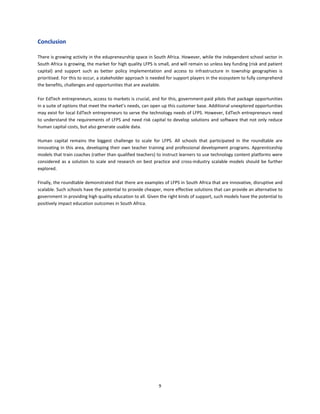 9
Conclusion
There is growing activity in the edupreneurship space in South Africa. However, while the independent school sector in
South Africa is growing, the market for high quality LFPS is small, and will remain so unless key funding (risk and patient
capital) and support such as better policy implementation and access to infrastructure in township geographies is
prioritised. For this to occur, a stakeholder approach is needed for support players in the ecosystem to fully comprehend
the benefits, challenges and opportunities that are available.
For EdTech entrepreneurs, access to markets is crucial, and for this, government-paid pilots that package opportunities
in a suite of options that meet the market’s needs, can open up this customer base. Additional unexplored opportunities
may exist for local EdTech entrepreneurs to serve the technology needs of LFPS. However, EdTech entrepreneurs need
to understand the requirements of LFPS and need risk capital to develop solutions and software that not only reduce
human capital costs, but also generate usable data.
Human capital remains the biggest challenge to scale for LFPS. All schools that participated in the roundtable are
innovating in this area, developing their own teacher training and professional development programs. Apprenticeship
models that train coaches (rather than qualified teachers) to instruct learners to use technology content platforms were
considered as a solution to scale and research on best practice and cross-industry scalable models should be further
explored.
Finally, the roundtable demonstrated that there are examples of LFPS in South Africa that are innovative, disruptive and
scalable. Such schools have the potential to provide cheaper, more effective solutions that can provide an alternative to
government in providing high quality education to all. Given the right kinds of support, such models have the potential to
positively impact education outcomes in South Africa.
 