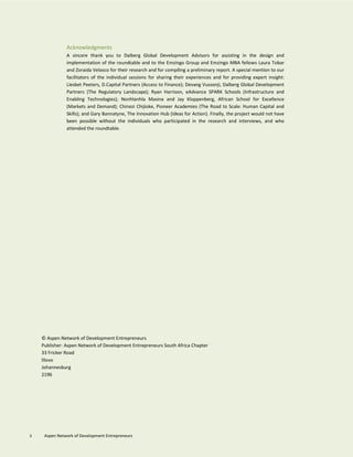 © Aspen Network of Development Entrepreneurs
Publisher: Aspen Network of Development Entrepreneurs South Africa Chapter
33 Fricker Road
Illovo
Johannesburg
2196
Acknowledgments
A sincere thank you to Dalberg Global Development Advisors for assisting in the design and
implementation of the roundtable and to the Emzingo Group and Emzingo MBA fellows Laura Tobar
and Zoraida Velasco for their research and for compiling a preliminary report. A special mention to our
facilitators of the individual sessions for sharing their experiences and for providing expert insight:
Liesbet Peeters, D.Capital Partners (Access to Finance); Devang Vussonji, Dalberg Global Development
Partners (The Regulatory Landscape); Ryan Harrison, eAdvance SPARK Schools (Infrastructure and
Enabling Technologies); Nonhlanhla Masina and Jay Kloppenberg, African School for Excellence
(Markets and Demand); Chinezi Chijioke, Pioneer Academies (The Road to Scale: Human Capital and
Skills); and Gary Bannatyne, The Innovation Hub (Ideas for Action). Finally, the project would not have
been possible without the individuals who participated in the research and interviews, and who
attended the roundtable.
ii Aspen Network of Development Entrepreneurs
 