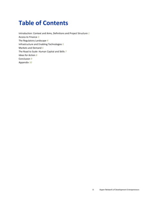 Table of Contents
Introduction: Context and Aims, Definitions and Project Structure 1
Access to Finance 3
The Regulatory Landscape 4
Infrastructure and Enabling Technologies 5
Markets and Demand 6
The Road to Scale: Human Capital and Skills 7
Ideas for Action 8
Conclusion 9
Appendix 10
iii Aspen Network of Development Entrepreneurs
 