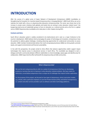 1
INTRODUCTION
After the success of a global series of Aspen Network of Development Entrepreneurs (ANDE) roundtables on
Strengthening the Ecosystem for Invention-based Entrepreneurship in Emerging Markets1
, ANDE South Africa set out to
replicate the model with a focus on edupreneurship (education entrepreneurship). This sector was chosen due to the
increase in private sector initiatives both globally and locally that are aiming to solve education related issues2
, the
burgeoning need across all stakeholder groups to focus on education as a national priority and as the first in a global
series of ANDE Edupreneurship roundtables set to take place in other chapters during 2015.
Context and Aims
South Africa’s education system is widely considered to be dysfunctional and is seen as a major hindrance to the
country’s development. ANDE believes that by leveraging the power of technology and innovation, entrepreneurs have
the potential to address global challenges, including advancing opportunities for underserved communities to access
education. ANDE members fundamentally believe that small and growing businesses (SGBs) can drive growth, promote
equity, and support environmental and financial sustainability.
In line with this perspective, the project aimed to drive efforts that advance opportunities and/or support impact
technologies that improve access to educational services in South Africa. The roundtable was designed to start a
dialogue and build a community between different stakeholders to share knowledge, expose gaps and identify areas for
collaboration. ANDE hopes that the effort will benefit the edupreneurship and SGB communities.
1
See Impact Inventing (Aspen Network of Development Entrepreneurs, 2014).
2
The Top 5 sectors for SA entrepreneurs in 2015 (SME South Africa, 2015) identified education as one of the top sectors for South African
entrepreneurs in 2015. The UN Foundation's Global Accelerator named education as one of their top social entrepreneurship trends for 2015.
What is Edupreneurship?
We use the term edupreneurship to refer to a subset of entrepreneurs that focus on developing
products or services that aim to improve or solve education related problems. We have made this
distinction, as we believe edupreneurs face a unique set of challenges that require further exploration.
For the purpose of this project, we focused on two types of edupreneurs: direct instruction models,
e.g. schools, with a particular emphasis on Low Fee Private Schools (LFPS); and EdTech entrepreneurs,
i.e. content and other service providers such as software and other technology platforms.
 