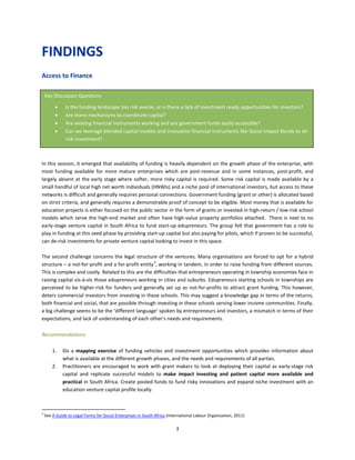 3
FINDINGS
Access to Finance
In this session, it emerged that availability of funding is heavily dependent on the growth phase of the enterprise, with
most funding available for more mature enterprises which are post-revenue and in some instances, post-profit, and
largely absent at the early stage where softer, more risky capital is required. Some risk capital is made available by a
small handful of local high net worth individuals (HNWIs) and a niche pool of international investors, but access to these
networks is difficult and generally requires personal connections. Government funding (grant or other) is allocated based
on strict criteria, and generally requires a demonstrable proof of concept to be eligible. Most money that is available for
education projects is either focused on the public sector in the form of grants or invested in high-return / low-risk school
models which serve the high-end market and often have high-value property portfolios attached. There is next to no
early-stage venture capital in South Africa to fund start-up edupreneurs. The group felt that government has a role to
play in funding at this seed phase by providing start-up capital but also paying for pilots, which if proven to be successful,
can de-risk investments for private venture capital looking to invest in this space.
The second challenge concerns the legal structure of the ventures. Many organisations are forced to opt for a hybrid
structure – a not-for-profit and a for-profit entity3
, working in tandem, in order to raise funding from different sources.
This is complex and costly. Related to this are the difficulties that entrepreneurs operating in township economies face in
raising capital vis-à-vis those edupreneurs working in cities and suburbs. Edupreneurs starting schools in townships are
perceived to be higher-risk for funders and generally set up as not-for-profits to attract grant funding. This however,
deters commercial investors from investing in these schools. This may suggest a knowledge gap in terms of the returns,
both financial and social, that are possible through investing in these schools serving lower income communities. Finally,
a big challenge seems to be the ‘different language’ spoken by entrepreneurs and investors, a mismatch in terms of their
expectations, and lack of understanding of each other’s needs and requirements.
Recommendations
1. Do a mapping exercise of funding vehicles and investment opportunities which provides information about
what is available at the different growth phases, and the needs and requirements of all parties.
2. Practitioners are encouraged to work with grant makers to look at deploying their capital as early-stage risk
capital and replicate successful models to make impact investing and patient capital more available and
practical in South Africa. Create pooled funds to fund risky innovations and expand niche investment with an
education venture capital profile locally.
3
See A Guide to Legal Forms for Social Enterprises in South Africa (International Labour Organization, 2011)
Key Discussion Questions
• Is the funding landscape too risk averse, or is there a lack of investment ready opportunities for investors?
• Are there mechanisms to coordinate capital?
• Are existing financial instruments working and are government funds easily accessible?
• Can we leverage blended capital models and innovative financial instruments like Social Impact Bonds to de-
risk investment?
 