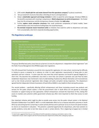 4
3. LFPS models should split the real estate element from the operations company4
to attract investment.
4. Set up investment structures that allow a blending of returns and expectations.
5. Adopt a stakeholder approach and change mindsets in order to speak the same language. Introduce HNWIs to
the benefits associated with investing in edupreneurs. Match edupreneurs to serial entrepreneurs - the funder
buys into the entrepreneur and the entrepreneur chooses a funder that adds value.
6. Further explore social enterprise structures that could ameliorate complexities of hybrid models, lower
administration costs and incentivise funding flows into social businesses.
7. Re-orientate Corporate Social Investment (CSI) to initiatives that could be useful to edupreneurs and away
from unsustainable, short-term corporate branding opportunities.
The Regulatory Landscape
The group identified two policy areas that act as barriers to entry for edupreneurs: independent school registration5
and
the Public Finance Management Act (PFMA)/supply chain regulations.
The LFPS stressed their frustrations around the time required for registration of a new school, mentioning the difficulty
in having to secure a property far in advance (in order to meet registration requirements) of being able to start
operations and earn revenue. In some cases this may mean that school operators are forced to operate illegally for a
short time. This becomes less problematic once there is more than one school in operation and cash flow has been
established. Edupreneurs also mentioned a lack of understanding of policies by officials themselves and inconsistencies
such as last minute provincial registration date changes and petty corruption during inspections. The edupreneurs
agreed that the Independent Schools Association of South Africa (ISASA) is very helpful to them during this process.
The second problem – specifically affecting EdTech entrepreneurs and those innovating around new products and
services for the public schools system, is that the procurement rules in South Africa are not geared to encourage
innovation or support trying out new approaches. EdTech entrepreneurs stressed the importance of this, stating that
access to markets and customers (often government schools) was often more important to them than access to seed
funding.
One important initiative which might be able to provide some access into the public schools system is the National
Education Collaboration Trust (NECT). NECT is a multi-stakeholder effort to try to improve education outcomes in South
Africa by overcoming barriers to learning in certain priority districts and in particular to try to ensure CSI spend increases
its returns on investment in education. This presents a potential opportunity for edupreneurs, who have solutions to
specific problems, to be able to test their ideas at scale in certain districts. This is beginning to happen but in limited
4
A state funder suggested that they are more likely to fund the operations company as real estate is seen as risky.
5
Independent schools need to register with the Provincial Education Departments (PEDs) after undergoing inspection.
Key Discussion Questions
• How does the environment hinder or facilitate business for edupreneurs?
• What is the extent of government support?
• What policies have been successful in incentivising edupreneurship?
• Should there be a government framework for social enterprises to reduce the complexity of hybrid legal
structures?
• Does the school registration and UMALUSI accreditation process take too long?
• Subsidies. Are policy reforms necessary? Is legal and policy assistance available through bodies like ISASA?
 