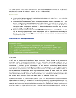 5
cases and the processes for this are slow and cumbersome. It is understood that NECT is considering the role of contract
and independent schools as part of a suite of solutions, but this is at very initial stages.
Recommendations
1. Streamline the registration process for new independent schools, perhaps using ISASA as a voice, or building
better linkages to government directly.
2. Organisations such as the Innovation Hub, as an agency of the Gauteng Provincial Government, are in a good
position to find solutions and package opportunities for government to minimise barriers to access for EdTech
entrepreneurs. This involves understanding what government needs and then presenting a suite of options to
the decision-makers in the relevant department. A careful vetting process is required to avoid one poorly
conceived concept weakening the group.
3. Improve existing, and encourage more government-funded pilots. Government is interested only in solutions
that can be taken to scale, but it is very difficult for edupreneurs to get the access, permission or funding to run
pilots at any sort of scale. Encouraging government to fund more pilots at suitable levels of scale to test efficacy
early should be a priority.
Infrastructure and Enabling Technologies
Infrastructure
For LFPS, there are pros and cons to owning versus renting infrastructure. The type of funder and the location of the
schools also influence the entrepreneur’s decision. For many funders who are looking principally to back an
entrepreneur and a school concept, having to consider the additional costs and exposure of including buildings into their
funding model, i.e. a property portfolio, is unappealing – not least as much of the investment will be tied up in
infrastructure with little available for operating costs. Although owning property allows one to build up a balance sheet,
renting allows for preservation of cash flow. That said, the option to rent is not readily available to LFPS in townships, as
there are few buildings that are suitable. Existing government buildings in places like Soweto provide good potential
options, but are hard to come by and slow to come up for tender. A lack of infrastructure in certain poorer areas has also
perpetuated a trend towards LFPS catering for emerging middle class areas. Unless there is a direct government or other
drive to free up existing buildings for schools, it will be very hard for the very low fee market to grow.
A number of entrepreneurs are exploring modular container schools as an alternative approach to overcoming the lack
of appropriate infrastructure. In one example, which leverages a corporate CSI contribution and cross-subsidisation from
a donor, the containers are used as classrooms by day and a movie theatre by night. While useful for a school in a small
community, the capital injection required is still large, and the main savings comes from the de-risked construction time
compared to bricks and mortar. Furthermore, there is often a negative community perception of this type of
Key Discussion Questions
• What are the infrastructure and cost-saving technology needs and challenges of LFPS?
• Is infrastructure readily available, and if not, what are the solutions (government or private sector)?
• Going digital – can Edtech edupreneurs serve challenges of LFPS? What is the interplay with the school
structure, curriculum and content?
• Blended learning. Are optimal standards emerging?
 