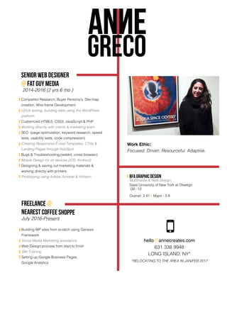 GRECO
hello@annecreates.com
631-338-9948
LONG ISLAND, NY*
*RELOCATING TO THE AREA IN JAN/FEB 2017
freelance @
nearest coffee shoppe
July 2016-Present
Building WP sites from scratch using Genesis
Framework
Social Media Marketing assistance
Web Design process from start to finish
Site Training
Setting up Google Business Pages,
Google Analytics
SENIOR WEB designer
@ Fat guy media
2014-2016 (2 yrs 6 mo.)
Competitor Research, Buyer Persona's, Site-map
creation, Wire-frame Development
UI/UX testing, building sites using the WordPress
platform
Customized HTML5, CSS3, JavaScript & PHP
Working directly with clients & marketing team
SEO (page optimization, keyword research, speed
tests, usability tests, code compression)
Creating Responsive E-mail Templates, CTAs &
Landing Pages through HubSpot
Bugs & Troubleshooting (webkit, cross browser)
Mobile Design for all devices (iOS, Andriod)
Designing & saving out marketing materials &
working directly with printers
Prototyping using Adobe Acrobat & InVision. BFA Graphic Design
Multimedia & Web Design
State University of New York at Oswego
‘09 -’13
Overall: 3.41 || Major : 3.8
Work Ethic:
Focused. Driven. Resourceful. Adaptive.
 