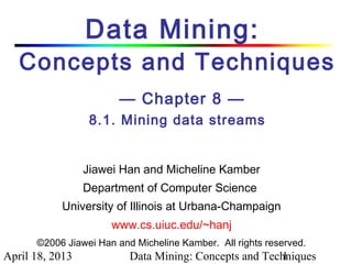 Data Mining:
   Concepts and Techniques
                        — Chapter 8 —
                  8.1. Mining data streams


                 Jiawei Han and Micheline Kamber
                 Department of Computer Science
           University of Illinois at Urbana-Champaign
                      www.cs.uiuc.edu/~hanj
      ©2006 Jiawei Han and Micheline Kamber. All rights reserved.
April 18, 2013            Data Mining: Concepts and Techniques
                                                       1
 