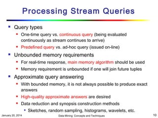 Processing Stream Queries


Query types






One-time query vs. continuous query (being evaluated
continuously as stream continues to arrive)
Predefined query vs. ad-hoc query (issued on-line)

Unbounded memory requirements





For real-time response, main memory algorithm should be used
Memory requirement is unbounded if one will join future tuples

Approximate query answering


With bounded memory, it is not always possible to produce exact
answers



High-quality approximate answers are desired



Data reduction and synopsis construction methods


January 20, 2014

Sketches, random sampling, histograms, wavelets, etc.
Data Mining: Concepts and Techniques

10

 