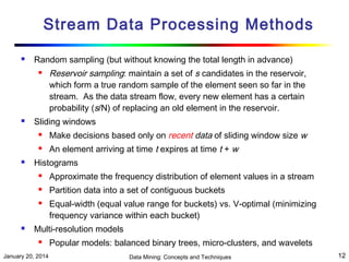 Stream Data Processing Methods


Random sampling (but without knowing the total length in advance)




Reservoir sampling: maintain a set of s candidates in the reservoir,
which form a true random sample of the element seen so far in the
stream. As the data stream flow, every new element has a certain
probability (s/N) of replacing an old element in the reservoir.

Sliding windows





Make decisions based only on recent data of sliding window size w
An element arriving at time t expires at time t + w

Histograms


Approximate the frequency distribution of element values in a stream



Partition data into a set of contiguous buckets





Equal-width (equal value range for buckets) vs. V-optimal (minimizing
frequency variance within each bucket)

Multi-resolution models


January 20, 2014

Popular models: balanced binary trees, micro-clusters, and wavelets
Data Mining: Concepts and Techniques

12

 