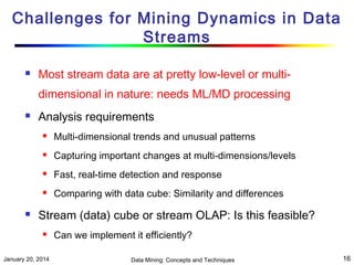 Challenges for Mining Dynamics in Data
Streams


Most stream data are at pretty low-level or multidimensional in nature: needs ML/MD processing



Analysis requirements




Capturing important changes at multi-dimensions/levels



Fast, real-time detection and response





Multi-dimensional trends and unusual patterns

Comparing with data cube: Similarity and differences

Stream (data) cube or stream OLAP: Is this feasible?


January 20, 2014

Can we implement it efficiently?
Data Mining: Concepts and Techniques

16

 