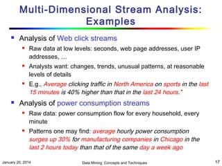 Multi-Dimensional Stream Analysis:
Examples


Analysis of Web click streams








Raw data at low levels: seconds, web page addresses, user IP
addresses, …
Analysts want: changes, trends, unusual patterns, at reasonable
levels of details
E.g., Average clicking traffic in North America on sports in the last
15 minutes is 40% higher than that in the last 24 hours.”

Analysis of power consumption streams




Raw data: power consumption flow for every household, every
minute
Patterns one may find: average hourly power consumption
surges up 30% for manufacturing companies in Chicago in the
last 2 hours today than that of the same day a week ago

January 20, 2014

Data Mining: Concepts and Techniques

17

 