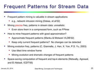 Frequent Patterns for Stream Data


Frequent pattern mining is valuable in stream applications




Mining precise freq. patterns in stream data: unrealistic




e.g., network intrusion mining (Dokas, et al’02)
Even store them in a compressed form, such as FPtree

How to mine frequent patterns with good approximation?





Approximate frequent patterns (Manku & Motwani VLDB’02)
Keep only current frequent patterns? No changes can be detected

Mining evolution freq. patterns (C. Giannella, J. Han, X. Yan, P.S. Yu, 2003)





Use tilted time window frame
Mining evolution and dramatic changes of frequent patterns

Space-saving computation of frequent and top-k elements (Metwally, Agrawal,
and El Abbadi, ICDT'05)

January 20, 2014

Data Mining: Concepts and Techniques

25

 