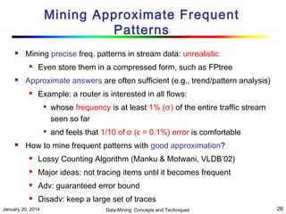 Mining Approximate Frequent
Patterns


Mining precise freq. patterns in stream data: unrealistic




Even store them in a compressed form, such as FPtree

Approximate answers are often sufficient (e.g., trend/pattern analysis)


Example: a router is interested in all flows:






whose frequency is at least 1% (σ) of the entire traffic stream
seen so far
and feels that 1/10 of σ (ε = 0.1%) error is comfortable

How to mine frequent patterns with good approximation?


Lossy Counting Algorithm (Manku & Motwani, VLDB’02)



Major ideas: not tracing items until it becomes frequent



Adv: guaranteed error bound



Disadv: keep a large set of traces

January 20, 2014

Data Mining: Concepts and Techniques

26

 