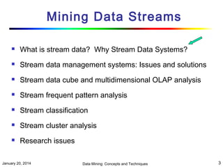 Mining Data Streams


What is stream data? Why Stream Data Systems?



Stream data management systems: Issues and solutions



Stream data cube and multidimensional OLAP analysis



Stream frequent pattern analysis



Stream classification



Stream cluster analysis



Research issues

January 20, 2014

Data Mining: Concepts and Techniques

3

 