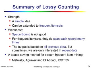 Summary of Lossy Counting






Strength
 A simple idea
 Can be extended to frequent itemsets
Weakness:
 Space Bound is not good
 For frequent itemsets, they do scan each record many
times
 The output is based on all previous data. But
sometimes, we are only interested in recent data
A space-saving method for stream frequent item mining


Metwally, Agrawal and El Abbadi, ICDT'05

January 20, 2014

Data Mining: Concepts and Techniques

34

 