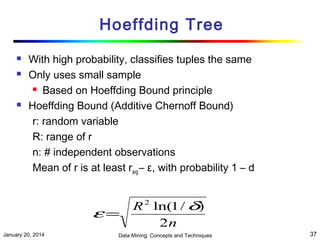 Hoeffding Tree





With high probability, classifies tuples the same
Only uses small sample
 Based on Hoeffding Bound principle
Hoeffding Bound (Additive Chernoff Bound)
r: random variable
R: range of r
n: # independent observations
Mean of r is at least ravg – ε, with probability 1 – d

ε=
January 20, 2014

R 2 ln(1 / δ)
2n

Data Mining: Concepts and Techniques

37

 