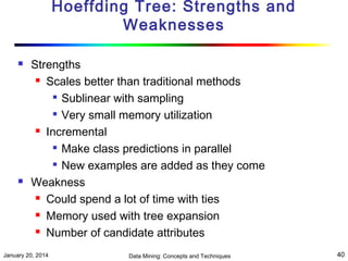 Hoeffding Tree: Strengths and
Weaknesses




Strengths
 Scales better than traditional methods

Sublinear with sampling
 Very small memory utilization
 Incremental
 Make class predictions in parallel

New examples are added as they come
Weakness
 Could spend a lot of time with ties
 Memory used with tree expansion
 Number of candidate attributes

January 20, 2014

Data Mining: Concepts and Techniques

40

 