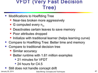 VFDT (Very Fast Decision
Tree)







Modifications to Hoeffding Tree
 Near-ties broken more aggressively
 G computed every n
min
 Deactivates certain leaves to save memory
 Poor attributes dropped
 Initialize with traditional learner (helps learning curve)
Compare to Hoeffding Tree: Better time and memory
Compare to traditional decision tree
 Similar accuracy
 Better runtime with 1.61 million examples
 21 minutes for VFDT
 24 hours for C4.5
Still does not handle concept drift

January 20, 2014

Data Mining: Concepts and Techniques

41

 