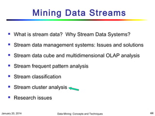 Mining Data Streams


What is stream data? Why Stream Data Systems?



Stream data management systems: Issues and solutions



Stream data cube and multidimensional OLAP analysis



Stream frequent pattern analysis



Stream classification



Stream cluster analysis



Research issues

January 20, 2014

Data Mining: Concepts and Techniques

44

 