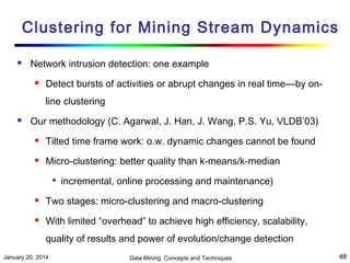Clustering for Mining Stream Dynamics


Network intrusion detection: one example


Detect bursts of activities or abrupt changes in real time—by online clustering



Our methodology (C. Agarwal, J. Han, J. Wang, P.S. Yu, VLDB’03)


Tilted time frame work: o.w. dynamic changes cannot be found



Micro-clustering: better quality than k-means/k-median


incremental, online processing and maintenance)



Two stages: micro-clustering and macro-clustering



With limited “overhead” to achieve high efficiency, scalability,
quality of results and power of evolution/change detection

January 20, 2014

Data Mining: Concepts and Techniques

48

 