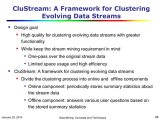 CluStream: A Framework for Clustering
Evolving Data Streams


Design goal




High quality for clustering evolving data streams with greater
functionality
While keep the stream mining requirement in mind





One-pass over the original stream data
Limited space usage and high efficiency

CluStream: A framework for clustering evolving data streams


Divide the clustering process into online and offline components




January 20, 2014

Online component: periodically stores summary statistics about
the stream data
Offline component: answers various user questions based on
the stored summary statistics
Data Mining: Concepts and Techniques

49

 