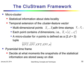 The CluStream Framework


Micro-cluster


Statistical information about data locality



Temporal extension of the cluster-feature vector




Multi-dimensional points X 1 ... X kwith time stamps T1 ... Tk ...
...
Each point contains d dimensions, i.e., X i = ( xi1 ... xid )
A micro-cluster for n points is defined as a (2.d + 3)
tuple

(CF 2 , CF1 , CF 2 , CF1 , n)
x



x

t

t

Pyramidal time frame


Decide at what moments the snapshots of the statistical
information are stored away on disk

January 20, 2014

Data Mining: Concepts and Techniques

50

 