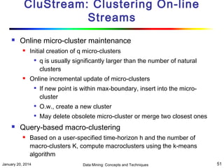 CluStream: Clustering On-line
Streams


Online micro-cluster maintenance


Initial creation of q micro-clusters




q is usually significantly larger than the number of natural
clusters

Online incremental update of micro-clusters


If new point is within max-boundary, insert into the microcluster






O.w., create a new cluster
May delete obsolete micro-cluster or merge two closest ones

Query-based macro-clustering


Based on a user-specified time-horizon h and the number of
macro-clusters K, compute macroclusters using the k-means
algorithm

January 20, 2014

Data Mining: Concepts and Techniques

51

 