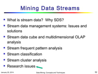 Mining Data Streams





What is stream data? Why SDS?
Stream data management systems: Issues and
solutions
Stream data cube and multidimensional OLAP
analysis



Stream frequent pattern analysis



Stream classification



Stream cluster analysis



Research issues

January 20, 2014

Data Mining: Concepts and Techniques

52

 