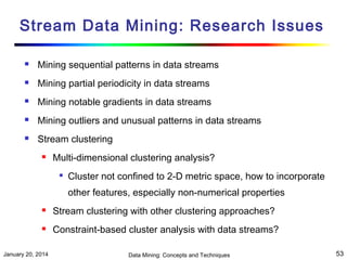 Stream Data Mining: Research Issues


Mining sequential patterns in data streams



Mining partial periodicity in data streams



Mining notable gradients in data streams



Mining outliers and unusual patterns in data streams



Stream clustering


Multi-dimensional clustering analysis?


Cluster not confined to 2-D metric space, how to incorporate
other features, especially non-numerical properties



Stream clustering with other clustering approaches?



Constraint-based cluster analysis with data streams?

January 20, 2014

Data Mining: Concepts and Techniques

53

 