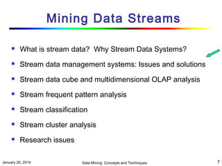 Mining Data Streams


What is stream data? Why Stream Data Systems?



Stream data management systems: Issues and solutions



Stream data cube and multidimensional OLAP analysis



Stream frequent pattern analysis



Stream classification



Stream cluster analysis



Research issues

January 20, 2014

Data Mining: Concepts and Techniques

7

 