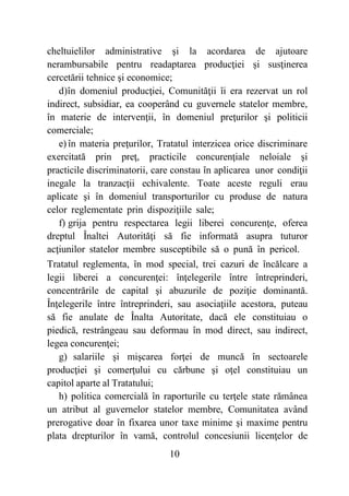 10
cheltuielilor administrative şi la acordarea de ajutoare
nerambursabile pentru readaptarea producţiei şi susţinerea
cercetării tehnice şi economice;
d)în domeniul producţiei, Comunităţii îi era rezervat un rol
indirect, subsidiar, ea cooperând cu guvernele statelor membre,
în materie de intervenţii, în domeniul preţurilor şi politicii
comerciale;
e) în materia preţurilor, Tratatul interzicea orice discriminare
exercitată prin preţ, practicile concurenţiale neloiale şi
practicile discriminatorii, care constau în aplicarea unor condiţii
inegale la tranzacţii echivalente. Toate aceste reguli erau
aplicate şi în domeniul transporturilor cu produse de natura
celor reglementate prin dispoziţiile sale;
f) grija pentru respectarea legii liberei concurenţe, oferea
dreptul Înaltei Autorităţi să fie informată asupra tuturor
acţiunilor statelor membre susceptibile să o pună în pericol.
Tratatul reglementa, în mod special, trei cazuri de încălcare a
legii liberei a concurenţei: înţelegerile între întreprinderi,
concentrările de capital şi abuzurile de poziţie dominantă.
Înţelegerile între întreprinderi, sau asociaţiile acestora, puteau
să fie anulate de Înalta Autoritate, dacă ele constituiau o
piedică, restrângeau sau deformau în mod direct, sau indirect,
legea concurenţei;
g) salariile şi mişcarea forţei de muncă în sectoarele
producţiei şi comerţului cu cărbune şi oţel constituiau un
capitol aparte al Tratatului;
h) politica comercială în raporturile cu terţele state rămânea
un atribut al guvernelor statelor membre, Comunitatea având
prerogative doar în fixarea unor taxe minime şi maxime pentru
plata drepturilor în vamă, controlul concesiunii licenţelor de
 