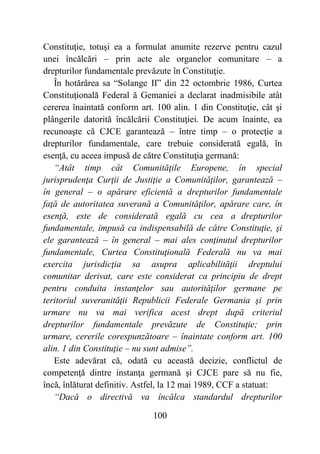 100
Constituţie, totuşi ea a formulat anumite rezerve pentru cazul
unei încălcări – prin acte ale organelor comunitare – a
drepturilor fundamentale prevăzute în Constituţie.
În hotărârea sa “Solange II” din 22 octombrie 1986, Curtea
Constituţională Federal ă Gemaniei a declarat inadmisibile atât
cererea înaintată conform art. 100 alin. 1 din Constituţie, cât şi
plângerile datorită încălcării Constituţiei. De acum înainte, ea
recunoaşte că CJCE garantează – între timp – o protecţie a
drepturilor fundamentale, care trebuie considerată egală, în
esenţă, cu aceea impusă de către Constituţia germană:
“Atât timp cât Comunităţile Europene, în special
jurisprudenţa Curţii de Justiţie a Comunităţilor, garantează –
în general – o apărare eficientă a drepturilor fundamentale
faţă de autoritatea suverană a Comunităţilor, apărare care, în
esenţă, este de considerată egală cu cea a drepturilor
fundamentale, impusă ca indispensabilă de către Constituţie, şi
ele garantează – în general – mai ales conţinutul drepturilor
fundamentale, Curtea Constituţională Federală nu va mai
exercita jurisdicţia sa asupra aplicabilităţii dreptului
comunitar derivat, care este considerat ca principiu de drept
pentru conduita instanţelor sau autorităţilor germane pe
teritoriul suveranităţii Republicii Federale Germania şi prin
urmare nu va mai verifica acest drept după criteriul
drepturilor fundamentale prevăzute de Constituţie; prin
urmare, cererile corespunzătoare – înaintate conform art. 100
alin. 1 din Constituţie – nu sunt admise”.
Este adevărat că, odată cu această decizie, conflictul de
competenţă dintre instanţa germană şi CJCE pare să nu fie,
încă, înlăturat definitiv. Astfel, la 12 mai 1989, CCF a statuat:
“Dacă o directivă va încălca standardul drepturilor
 