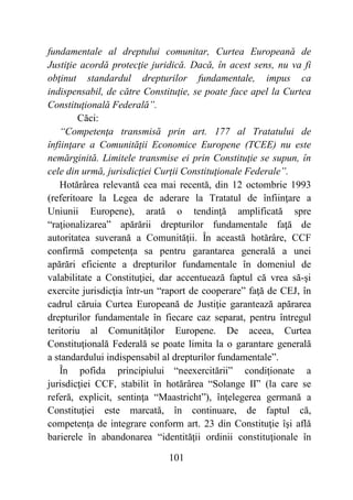 101
fundamentale al dreptului comunitar, Curtea Europeană de
Justiţie acordă protecţie juridică. Dacă, în acest sens, nu va fi
obţinut standardul drepturilor fundamentale, impus ca
indispensabil, de către Constituţie, se poate face apel la Curtea
Constituţională Federală”.
Căci:
“Competenţa transmisă prin art. 177 al Tratatului de
înfiinţare a Comunităţii Economice Europene (TCEE) nu este
nemărginită. Limitele transmise ei prin Constituţie se supun, în
cele din urmă, jurisdicţiei Curţii Constituţionale Federale”.
Hotărârea relevantă cea mai recentă, din 12 octombrie 1993
(referitoare la Legea de aderare la Tratatul de înfiinţare a
Uniunii Europene), arată o tendinţă amplificată spre
“raţionalizarea” apărării drepturilor fundamentale faţă de
autoritatea suverană a Comunităţii. În această hotărâre, CCF
confirmă competenţa sa pentru garantarea generală a unei
apărări eficiente a drepturilor fundamentale în domeniul de
valabilitate a Constituţiei, dar accentuează faptul că vrea să-şi
exercite jurisdicţia într-un “raport de cooperare” faţă de CEJ, în
cadrul căruia Curtea Europeană de Justiţie garantează apărarea
drepturilor fundamentale în fiecare caz separat, pentru întregul
teritoriu al Comunităţilor Europene. De aceea, Curtea
Constituţională Federală se poate limita la o garantare generală
a standardului indispensabil al drepturilor fundamentale”.
În pofida principiului “neexercitării” condiţionate a
jurisdicţiei CCF, stabilit în hotărârea “Solange II” (la care se
referă, explicit, sentinţa “Maastricht”), înţelegerea germană a
Constituţiei este marcată, în continuare, de faptul că,
competenţa de integrare conform art. 23 din Constituţie îşi află
barierele în abandonarea “identităţii ordinii constituţionale în
 