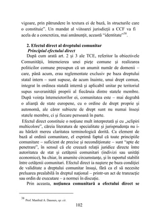 102
vigoare, prin pătrundere în textura ei de bază, în structurile care
o constituie”. Un mandat al viitoarei jurisdicţii a CCF va fi
acela de a concretiza, mai amănunţit, această “identitate”38
.
2. Efectul direct al dreptului comunitar
Principiul efectului direct
După cum arată art. 2 şi 3 ale TCE, referitor la obiectivele
Comunităţii, întemeierea unei pieţe comune şi realizarea
politicilor comune presupun că un anumit număr de domenii –
care, până acum, erau reglementate exclusiv pe baza dreptului
statal intern – sunt supuse, de acum înainte, unui drept comun,
integrat în ordinea statală internă şi aplicabil unitar pe teritoriul
supus suveranităţii proprii al fiecăruia dintre statele membre.
După voinţa întemeietorilor ei, comunitatea este – mai degrabă
o alianţă de state europene, cu o ordine de drept proprie şi
autonomă, ale căror subiecte de drept sunt nu numai înseşi
statele membre, ci şi fiecare persoană în parte.
Efectul direct constituie o noţiune mult interpretată şi cu „sclipiri
multicolore”, căreia literatura de specialitate şi jurisprudenţa nu i-
au hărăzit mereu claritatea terminologică dorită. Ca element de
bază al ordinii comunitare, el exprimă faptul că toate principiile
comunitare – suficient de precise şi necondiţionate – sunt “apte de
penetrare”, în sensul că ele creează relaţii juridice directe între
autoritatea de stat şi cetăţenii comunitari (indivizi sau unităţi
economice), ba chiar, în anumite circumstanţe, şi în raportul stabilit
între cetăţenii comunitari. Efectul direct ia naştere pe baza condiţiei
de validitate a dreptului comunitar însuşi, fără ca el să necesite
preluarea prealabilă în dreptul naţional – printr-un act de tranzacţie
sau ordin de executare – a normei în discuţie.
Prin aceasta, noţiunea comunitară a efectului direct se
38
Prof. Manfred A. Dausses, op. cit.
 