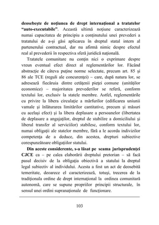 103
deosebeşte de noţiunea de drept internaţional a tratatelor
“auto-executabile”. Această ultimă noţiune caracterizează
numai capacitatea de principiu a conţinutului unei prevederi a
tratatului de a-şi găsi aplicarea în dreptul statal intern al
partenerului contractual, dar nu afirmă nimic despre efectul
real al prevederii în respectiva sferă juridică naţională.
Tratatele comunitare nu conţin nici o exprimare despre
vreun eventual efect direct al reglementărilor lor. Făcând
abstracţie de câteva puţine norme selectate, precum art. 85 şi
86 ale TCE (reguli ale concurenţei) – care, după natura lor, se
adresează fiecăruia dintre cetăţenii pieţei comune (unităţilor
economice) – majoritatea prevederilor se referă, conform
textului lor, exclusiv la statele membre. Astfel, reglementările
cu privire la libera circulaţie a mărfurilor (edificarea uniunii
vamale şi înlăturarea limitărilor cantitative, precum şi măsuri
cu acelaşi efect) şi la libera deplasare a persoanelor (libertatea
de deplasare a angajaţilor, dreptul de stabilire a domiciliului şi
liberul transfer al serviciilor) stabilesc, conform textului lor,
numai obligaţii ale statelor membre, fără a le acorda indivizilor
competenţa de a deduce, din acestea, drepturi subiective
corespunzătoare obligaţiilor statului.
Din aceste considerente, s-a lăsat pe seama jurisprudenţei
CJCE ca – pe calea elaborării dreptului pretorian – să facă
pasul decisiv de la obligaţia obiectivă a statului la dreptul
legal subiectiv al individului. Acesta a fost un act de deosebită
temeritate, deoarece el caracterizează, totuşi, trecerea de la
tradiţionala ordine de drept internaţional la ordinea comunitară
autonomă, care se supune propriilor principii structurale, în
sensul unei ordini supranaţionale de funcţionare.
 