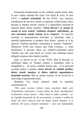 104
Elementele fundamentale au fost stabilite, pentru prima dată,
în mai vechea sentinţă din cazul Van Gend & Loos, în care
CJCE a conferit articolului 12 din TCEE, care interzice
introducerea de noi taxe vamale şi impozite, având acelaşi efect,
precum şi mărirea taxelor vamale şi a impozitelor existente în
raportul dintre statele membre, “efecte directe”, şi anume în
sensul că acest articol “stabileşte drepturi individuale, pe
care instanţele statale trebuie să le respecte”. În motivele
sentinţei se argumentează sistematic şi teleologic: dacă o
anumită reglementare ar produce efect direct, aceasta ar fi de
apreciat “conform spiritului, sistematicii şi textului Tratatului”.
Obiectivul TCEE este crearea unei Pieţe Comune, a cărei
funcţionare îi priveşte direct pe cetăţenii comunitari, adică
Tratatul este mai mult decât un Acord, care stabileşte numai
obligaţii reciproce între statele membre.
Apoi, cu privire la art. 12 din TCEE, aflat în discuţie, se
subliniază faptul că Tratatul conţine o interdicţie clară şi
neîngrădită şi – de aceea, conform naturii sale – el se pretează
excelent pentru a produce efecte directe în relaţiile juridice
dintre statele membre şi dintre indivizi supunându-se
dreptului acestora, fără ca, pentru aceasta, să fie nevoie de o
intervenţie a legiuitorului statal.
Hotărârea Van Gend, adeseori citată în doctrină,
consemnează că:
“Din toate acestea trebuie trasă concluzia după care
Comunitatea reprezintă o nouă ordine de drept internaţional,
în favoarea căreia statele – chiar dacă în cadru restrâns – şi-
au îngrădit drepturile lor de suveranitate, şi anume o ordine de
drept, ale cărei subiecte sunt nu numai statele membre, ci şi
indivizii. De aceea, dreptul comunitar – care este independent
 