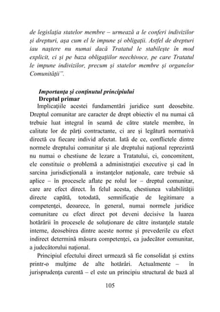 105
de legislaţia statelor membre – urmează a le conferi indivizilor
şi drepturi, aşa cum el le impune şi obligaţii. Astfel de drepturi
iau naştere nu numai dacă Tratatul le stabileşte în mod
explicit, ci şi pe baza obligaţiilor neechivoce, pe care Tratatul
le impune indivizilor, precum şi statelor membre şi organelor
Comunităţii”.
Importanţa şi conţinutul principiului
Dreptul primar
Implicaţiile acestei fundamentări juridice sunt deosebite.
Dreptul comunitar are caracter de drept obiectiv el nu numai că
trebuie luat integral în seamă de către statele membre, în
calitate lor de părţi contractante, ci are şi legătură normativă
directă cu fiecare individ afectat. Iată de ce, conflictele dintre
normele dreptului comunitar şi ale dreptului naţional reprezintă
nu numai o chestiune de lezare a Tratatului, ci, concomitent,
ele constituie o problemă a administraţiei executive şi cad în
sarcina jurisdicţională a instanţelor naţionale, care trebuie să
aplice – în procesele aflate pe rolul lor – dreptul comunitar,
care are efect direct. În felul acesta, chestiunea valabilităţii
directe capătă, totodată, semnificaţie de legitimare a
competenţei, deoarece, în general, numai normele juridice
comunitare cu efect direct pot deveni decisive la luarea
hotărârii în procesele de soluţionare de către instanţele statale
interne, deosebirea dintre aceste norme şi prevederile cu efect
indirect determină măsura competenţei, ca judecător comunitar,
a judecătorului naţional.
Principiul efectului direct urmează să fie consolidat şi extins
printr-o mulţime de alte hotărâri. Actualmente – în
jurisprudenţa curentă – el este un principiu structural de bază al
 