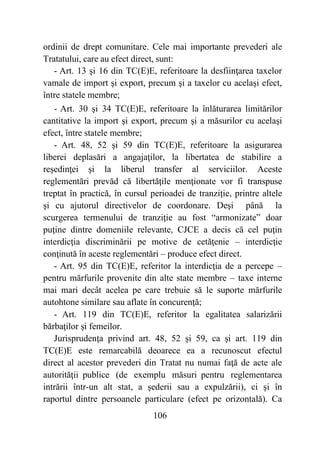 106
ordinii de drept comunitare. Cele mai importante prevederi ale
Tratatului, care au efect direct, sunt:
- Art. 13 şi 16 din TC(E)E, referitoare la desfiinţarea taxelor
vamale de import şi export, precum şi a taxelor cu acelaşi efect,
între statele membre;
- Art. 30 şi 34 TC(E)E, referitoare la înlăturarea limitărilor
cantitative la import şi export, precum şi a măsurilor cu acelaşi
efect, între statele membre;
- Art. 48, 52 şi 59 din TC(E)E, referitoare la asigurarea
liberei deplasări a angajaţilor, la libertatea de stabilire a
reşedinţei şi la liberul transfer al serviciilor. Aceste
reglementări prevăd că libertăţile menţionate vor fi transpuse
treptat în practică, în cursul perioadei de tranziţie, printre altele
şi cu ajutorul directivelor de coordonare. Deşi până la
scurgerea termenului de tranziţie au fost “armonizate” doar
puţine dintre domeniile relevante, CJCE a decis că cel puţin
interdicţia discriminării pe motive de cetăţenie – interdicţie
conţinută în aceste reglementări – produce efect direct.
- Art. 95 din TC(E)E, referitor la interdicţia de a percepe –
pentru mărfurile provenite din alte state membre – taxe interne
mai mari decât acelea pe care trebuie să le suporte mărfurile
autohtone similare sau aflate în concurenţă;
- Art. 119 din TC(E)E, referitor la egalitatea salarizării
bărbaţilor şi femeilor.
Jurisprudenţa privind art. 48, 52 şi 59, ca şi art. 119 din
TC(E)E este remarcabilă deoarece ea a recunoscut efectul
direct al acestor prevederi din Tratat nu numai faţă de acte ale
autorităţii publice (de exemplu măsuri pentru reglementarea
intrării într-un alt stat, a şederii sau a expulzării), ci şi în
raportul dintre persoanele particulare (efect pe orizontală). Ca
 