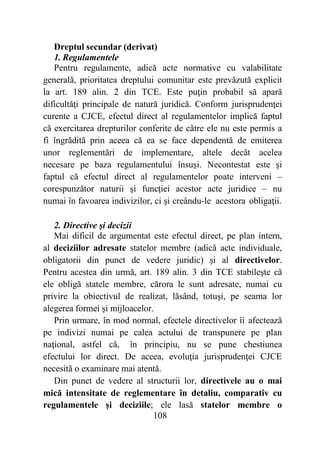 108
Dreptul secundar (derivat)
1. Regulamentele
Pentru regulamente, adică acte normative cu valabilitate
generală, prioritatea dreptului comunitar este prevăzută explicit
la art. 189 alin. 2 din TCE. Este puţin probabil să apară
dificultăţi principale de natură juridică. Conform jurisprudenţei
curente a CJCE, efectul direct al regulamentelor implică faptul
că exercitarea drepturilor conferite de către ele nu este permis a
fi îngrădită prin aceea că ea se face dependentă de emiterea
unor reglementări de implementare, altele decât acelea
necesare pe baza regulamentului însuşi. Necontestat este şi
faptul că efectul direct al regulamentelor poate interveni –
corespunzător naturii şi funcţiei acestor acte juridice – nu
numai în favoarea indivizilor, ci şi creându-le acestora obligaţii.
2. Directive şi decizii
Mai dificil de argumentat este efectul direct, pe plan intern,
al deciziilor adresate statelor membre (adică acte individuale,
obligatorii din punct de vedere juridic) şi al directivelor.
Pentru acestea din urmă, art. 189 alin. 3 din TCE stabileşte că
ele obligă statele membre, cărora le sunt adresate, numai cu
privire la obiectivul de realizat, lăsând, totuşi, pe seama lor
alegerea formei şi mijloacelor.
Prin urmare, în mod normal, efectele directivelor îi afectează
pe indivizi numai pe calea actului de transpunere pe plan
naţional, astfel că, în principiu, nu se pune chestiunea
efectului lor direct. De aceea, evoluţia jurisprudenţei CJCE
necesită o examinare mai atentă.
Din punct de vedere al structurii lor, directivele au o mai
mică intensitate de reglementare în detaliu, comparativ cu
regulamentele şi deciziile; ele lasă statelor membre o
 