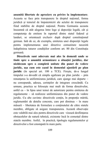 109
anumită libertate de apreciere cu privire la implementare.
Aceasta se face prin transpunere în dreptul naţional, forma
juridică şi temeiul de împuterniciri ale actului de transpunere
fiind stabilite de dreptul naţional. Pentru Germania aceasta
înseamnă că atât alegerea între lege şi depoziţie legală, cât şi
competenţa de emitere în raportul dintre statul federal şi
landuri, se orientează exclusiv după dreptul constituţional
german. Iată de ce, de exemplu, emiterea unei dispoziţii legale
pentru implementarea unei directive comunitare necesită
îndeplinirea tuturor condiţiilor conform art. 80 din Constituţia
germană.
Directivele sunt adecvate mai ales în domenii unde se
tinde spre o anumită armonizare a situaţiei juridice, dar
nicidecum spre o completă unitate din punct de vedere
juridic, aşa cum este cazul în domeniul ajustării pe plan
juridic (în special art. 100 a TCE). Fireşte, de-a lungul
timpului s-a dovedit că simpla egalizare pe plan juridic – prin
renunţarea la uniformizarea juridică, care ajunge mai departe –
nu corespunde, adesea, cerinţelor de integrare crescândă. Ca
urmare, practica se foloseşte mai mult de forma directivelor,
astfel ca – în lipsa unui temei de autorizare pentru emiterea de
regulamente – să realizeze uniformizarea din punct de vedere
juridic. Cu alte cuvinte: directivele conţin, în proporţie mărită,
reglementări de detaliu concrete, care pot diminua – în mare
măsură – libertatea de formulare a conţinutului de către statele
membre, obligate să asigure transpunerea. Această observaţie
este valabilă mai ales pentru directivele care vizează desfiinţarea
obstacolelor de natură tehnică, existente încă în comerţul dintre
statele membre. Astfel, în practică, tipologia regulamentelor şi
directivelor a fost estompată în mare parte.
 