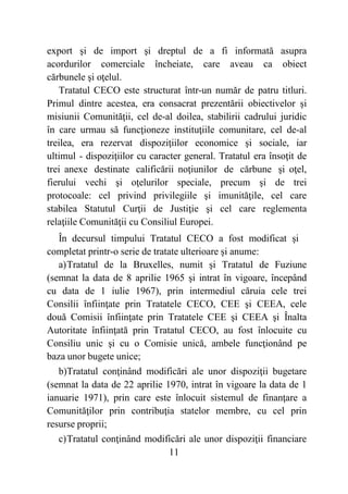 11
export şi de import şi dreptul de a fi informată asupra
acordurilor comerciale încheiate, care aveau ca obiect
cărbunele şi oţelul.
Tratatul CECO este structurat într-un număr de patru titluri.
Primul dintre acestea, era consacrat prezentării obiectivelor şi
misiunii Comunităţii, cel de-al doilea, stabilirii cadrului juridic
în care urmau să funcţioneze instituţiile comunitare, cel de-al
treilea, era rezervat dispoziţiilor economice şi sociale, iar
ultimul - dispoziţiilor cu caracter general. Tratatul era însoţit de
trei anexe destinate calificării noţiunilor de cărbune şi oţel,
fierului vechi şi oţelurilor speciale, precum şi de trei
protocoale: cel privind privilegiile şi imunităţile, cel care
stabilea Statutul Curţii de Justiţie şi cel care reglementa
relaţiile Comunităţii cu Consiliul Europei.
În decursul timpului Tratatul CECO a fost modificat şi
completat printr-o serie de tratate ulterioare şi anume:
a)Tratatul de la Bruxelles, numit şi Tratatul de Fuziune
(semnat la data de 8 aprilie 1965 şi intrat în vigoare, începând
cu data de 1 iulie 1967), prin intermediul căruia cele trei
Consilii înfiinţate prin Tratatele CECO, CEE şi CEEA, cele
două Comisii înfiinţate prin Tratatele CEE şi CEEA şi Înalta
Autoritate înfiinţată prin Tratatul CECO, au fost înlocuite cu
Consiliu unic şi cu o Comisie unică, ambele funcţionând pe
baza unor bugete unice;
b)Tratatul conţinând modificări ale unor dispoziţii bugetare
(semnat la data de 22 aprilie 1970, intrat în vigoare la data de 1
ianuarie 1971), prin care este înlocuit sistemul de finanţare a
Comunităţilor prin contribuţia statelor membre, cu cel prin
resurse proprii;
c)Tratatul conţinând modificări ale unor dispoziţii financiare
 