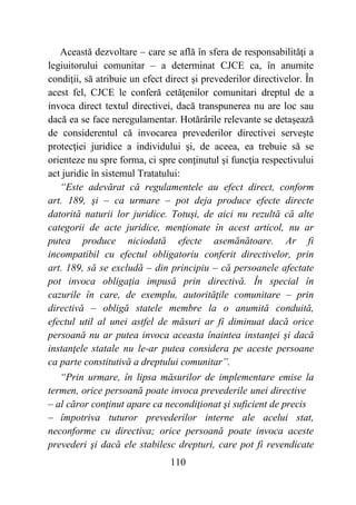 110
Această dezvoltare – care se află în sfera de responsabilităţi a
legiuitorului comunitar – a determinat CJCE ca, în anumite
condiţii, să atribuie un efect direct şi prevederilor directivelor. În
acest fel, CJCE le conferă cetăţenilor comunitari dreptul de a
invoca direct textul directivei, dacă transpunerea nu are loc sau
dacă ea se face neregulamentar. Hotărârile relevante se detașează
de considerentul că invocarea prevederilor directivei serveşte
protecţiei juridice a individului şi, de aceea, ea trebuie să se
orienteze nu spre forma, ci spre conţinutul şi funcţia respectivului
act juridic în sistemul Tratatului:
“Este adevărat că regulamentele au efect direct, conform
art. 189, şi – ca urmare – pot deja produce efecte directe
datorită naturii lor juridice. Totuşi, de aici nu rezultă că alte
categorii de acte juridice, menţionate în acest articol, nu ar
putea produce niciodată efecte asemănătoare. Ar fi
incompatibil cu efectul obligatoriu conferit directivelor, prin
art. 189, să se excludă – din principiu – că persoanele afectate
pot invoca obligaţia impusă prin directivă. În special în
cazurile în care, de exemplu, autorităţile comunitare – prin
directivă – obligă statele membre la o anumită conduită,
efectul util al unei astfel de măsuri ar fi diminuat dacă orice
persoană nu ar putea invoca aceasta înaintea instanţei şi dacă
instanţele statale nu le-ar putea considera pe aceste persoane
ca parte constitutivă a dreptului comunitar”.
“Prin urmare, în lipsa măsurilor de implementare emise la
termen, orice persoană poate invoca prevederile unei directive
– al căror conţinut apare ca necondiţionat şi suficient de precis
– împotriva tuturor prevederilor interne ale acelui stat,
neconforme cu directiva; orice persoană poate invoca aceste
prevederi şi dacă ele stabilesc drepturi, care pot fi revendicate
 
