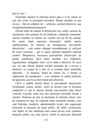 111
faţă de stat”.
Elementul raţional al efectului direct pare a fi de căutat, în
cele din urmă, în principiul încrederii. Statele membre nu pot
invoca – faţă de cetăţenii lor – omiterea, contrară directivei, sau
nereglementaritateatranspunerii.
Efectul luării de măsuri al directivelor are, astfel, caracter de
sancţionare; din acţiunea lui de încălcare a dreptului comunitar,
statului membru nu trebuie să-i rezulte nici un fel de avantaj.
De aceea, după expirarea termenului stabilit pentru
implementarea lor (termen de transpunere), prevederile
directivelor – care conţin obligaţii necondiţionate şi suficient
de exact conturate – pot fi opuse aplicării dreptului naţional
contrar. Dimpotrivă, invocarea prevederilor directivelor îşi
pierde justificarea dacă statul membru şi-a îndeplinit,
regulamentar, obligaţiile care-i revin dintr-o directivă. În orice
caz, nu este afectat dreptul oricărei persoane de a invoca o
directivă, cu scopul de a lăsa să se constate dacă instituţiile
naţionale – la alegerea, lăsată pe seama lor, a formei şi
mijloacelor de transpunere – s-au menţinut în cadrul limitelor
de apreciere, care le-au fost trasate prin directivă.
CJCE a stabilit efectul direct al prevederilor directivelor
întotdeauna numai pentru cazul că acestea sunt în favoarea
cetăţenilor şi cad în sarcina statului (aşa-numitul efect direct
vertical). Cazurile vizau mai ales domeniul activităţii fiscale a
statului. Noţiunea de stat, ca destinatar al efectului direct, este
de comentat pe larg. Ea cuprinde toate instituţiile statului, cum
sunt federaţia, landurile, administraţiile locale, alte organizaţii
teritoriale şi persoane de drept public. De altfel, caracteristic
este faptul că este indiferent dacă statul devine activ conform
dreptului public sau celui privat. Astfel, în procesele Marshall
 