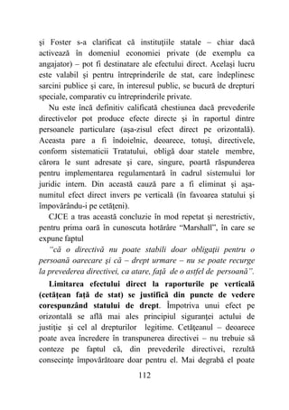 112
şi Foster s-a clarificat că instituţiile statale – chiar dacă
activează în domeniul economiei private (de exemplu ca
angajator) – pot fi destinatare ale efectului direct. Acelaşi lucru
este valabil şi pentru întreprinderile de stat, care îndeplinesc
sarcini publice şi care, în interesul public, se bucură de drepturi
speciale, comparativ cu întreprinderile private.
Nu este încă definitiv calificată chestiunea dacă prevederile
directivelor pot produce efecte directe şi în raportul dintre
persoanele particulare (aşa-zisul efect direct pe orizontală).
Aceasta pare a fi îndoielnic, deoarece, totuşi, directivele,
conform sistematicii Tratatului, obligă doar statele membre,
cărora le sunt adresate şi care, singure, poartă răspunderea
pentru implementarea regulamentară în cadrul sistemului lor
juridic intern. Din această cauză pare a fi eliminat şi aşa-
numitul efect direct invers pe verticală (în favoarea statului şi
împovărându-i pe cetăţeni).
CJCE a tras această concluzie în mod repetat şi nerestrictiv,
pentru prima oară în cunoscuta hotărâre “Marshall”, în care se
expune faptul
“că o directivă nu poate stabili doar obligaţii pentru o
persoană oarecare şi că – drept urmare – nu se poate recurge
la prevederea directivei, ca atare, faţă de o astfel de persoană”.
Limitarea efectului direct la raporturile pe verticală
(cetăţean faţă de stat) se justifică din puncte de vedere
corespunzând statului de drept. Împotriva unui efect pe
orizontală se află mai ales principiul siguranţei actului de
justiţie şi cel al drepturilor legitime. Cetăţeanul – deoarece
poate avea încredere în transpunerea directivei – nu trebuie să
conteze pe faptul că, din prevederile directivei, rezultă
consecinţe împovărătoare doar pentru el. Mai degrabă el poate
 