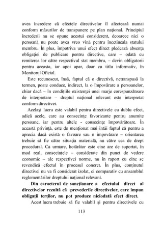 113
avea încredere că efectele directivelor îl afectează numai
conform măsurilor de transpunere pe plan naţional. Principiul
încrederii nu se opune acestui considerent, deoarece nici o
persoană nu poate avea vreo vină pentru încetineala statului
membru. În plus, împotriva unui efect direct pledează absenţa
obligaţiei de publicare pentru directive, care – odată cu
remiterea lor către respectivul stat membru, – devin obligatorii
pentru aceasta, iar apoi apar, doar cu titlu informativ, în
Monitorul Oficial.
Este recunoscut, însă, faptul că o directivă, netranspusă la
termen, poate conduce, indirect, la o împovărare a persoanelor,
chiar dacă – în condiţiile existenţei unei marje corespunzătoare
de interpretare – dreptul naţional relevant este interpretat
conform directivei.
Acelaşi lucru este valabil pentru directivele cu dublu efect,
adică acele, care au consecinţe favorizante pentru anumite
persoane, iar pentru altele - consecinţe împovărătoare. În
această privinţă, este de menţionat mai întâi faptul că pentru a
aprecia dacă există o favoare sau o împovărare – orientarea
trebuie să fie către situaţia materială, nu către cea de drept
procedural. Ca urmare, hotărâtor este cine are de suportat, în
mod real, consecinţele – considerate din punct de vedere
economic – ale respectivei norme, nu în raport cu cine se
revendică efectul în procesul concret. În plus, conţinutul
directivei nu va fi considerat izolat, ci comparativ cu ansamblul
reglementărilor dreptului naţional relevant.
Din caracterul de sancţionare a efectului direct al
directivelor rezultă că prevederile directivelor, care impun
obligaţii terţilor, nu pot produce niciodată efect direct.
Acest lucru trebuie să fie valabil şi pentru directivele cu
 