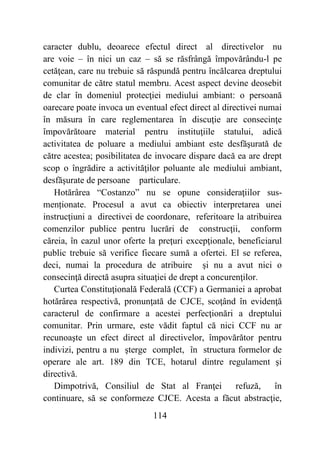 114
caracter dublu, deoarece efectul direct al directivelor nu
are voie – în nici un caz – să se răsfrângă împovărându-l pe
cetăţean, care nu trebuie să răspundă pentru încălcarea dreptului
comunitar de către statul membru. Acest aspect devine deosebit
de clar în domeniul protecţiei mediului ambiant: o persoană
oarecare poate invoca un eventual efect direct al directivei numai
în măsura în care reglementarea în discuţie are consecinţe
împovărătoare material pentru instituţiile statului, adică
activitatea de poluare a mediului ambiant este desfăşurată de
către acestea; posibilitatea de invocare dispare dacă ea are drept
scop o îngrădire a activităţilor poluante ale mediului ambiant,
desfăşurate de persoane particulare.
Hotărârea “Costanzo” nu se opune consideraţiilor sus-
menționate. Procesul a avut ca obiectiv interpretarea unei
instrucţiuni a directivei de coordonare, referitoare la atribuirea
comenzilor publice pentru lucrări de construcţii, conform
căreia, în cazul unor oferte la preţuri excepţionale, beneficiarul
public trebuie să verifice fiecare sumă a ofertei. El se referea,
deci, numai la procedura de atribuire şi nu a avut nici o
consecinţă directă asupra situaţiei de drept a concurenţilor.
Curtea Constituţională Federală (CCF) a Germaniei a aprobat
hotărârea respectivă, pronunţată de CJCE, scoţând în evidenţă
caracterul de confirmare a acestei perfecţionări a dreptului
comunitar. Prin urmare, este vădit faptul că nici CCF nu ar
recunoaşte un efect direct al directivelor, împovărător pentru
indivizi, pentru a nu şterge complet, în structura formelor de
operare ale art. 189 din TCE, hotarul dintre regulament şi
directivă.
Dimpotrivă, Consiliul de Stat al Franţei refuză, în
continuare, să se conformeze CJCE. Acesta a făcut abstracţie,
 