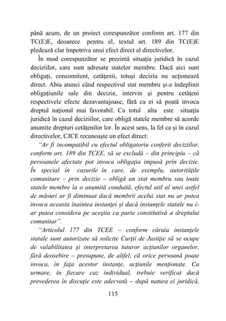 115
până acum, de un proiect corespunzător conform art. 177 din
TC(E)E, deoarece pentru el, textul art. 189 din TC(E)E
pledează clar împotriva unui efect direct al directivelor.
În mod corespunzător se prezintă situaţia juridică în cazul
deciziilor, care sunt adresate statelor membre. Dacă aici sunt
obligaţi, concomitent, cetăţenii, totuşi decizia nu acţionează
direct. Abia atunci când respectivul stat membru şi-a îndeplinit
obligaţiunile sale din decizie, intervin şi pentru cetăţeni
respectivele efecte dezavantajoase, fără ca ei să poată invoca
dreptul naţional mai favorabil. Cu totul alta este situaţia
juridică în cazul deciziilor, care obligă statele membre să acorde
anumite drepturi cetăţenilor lor. În acest sens, la fel ca și în cazul
directivelor, CJCE recunoaşte un efect direct:
“Ar fi incompatibil cu efectul obligatoriu conferit deciziilor,
conform art. 189 din TCEE, să se excludă – din principiu – că
persoanele afectate pot invoca obligaţia impusă prin decizie.
În special în cazurile în care, de exemplu, autorităţile
comunitare – prin decizie – obligă un stat membru sau toate
statele membre la o anumită conduită, efectul util al unei astfel
de măsuri ar fi diminuat dacă membrii acelui stat nu ar putea
invoca aceasta înaintea instanţei şi dacă instanţele statale nu i-
ar putea considera pe aceştia ca parte constitutivă a dreptului
comunitar”.
“Articolul 177 din TCEE – conform căruia instanţele
statale sunt autorizate să solicite Curţii de Justiţie să se ocupe
de valabilitatea şi interpretarea tuturor acţiunilor organelor,
fără deosebire – presupune, de altfel, că orice persoană poate
invoca, în faţa acestor instanţe, acţiunile menţionate. Ca
urmare, în fiecare caz individual, trebuie verificat dacă
prevederea în discuţie este adecvată – după natura ei juridică,
 