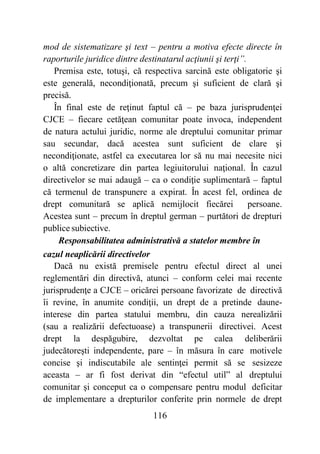 116
mod de sistematizare şi text – pentru a motiva efecte directe în
raporturile juridice dintre destinatarul acţiunii şi terţi”.
Premisa este, totuşi, că respectiva sarcină este obligatorie şi
este generală, necondiţionată, precum şi suficient de clară şi
precisă.
În final este de reţinut faptul că – pe baza jurisprudenţei
CJCE – fiecare cetăţean comunitar poate invoca, independent
de natura actului juridic, norme ale dreptului comunitar primar
sau secundar, dacă acestea sunt suficient de clare şi
necondiţionate, astfel ca executarea lor să nu mai necesite nici
o altă concretizare din partea legiuitorului naţional. În cazul
directivelor se mai adaugă – ca o condiţie suplimentară – faptul
că termenul de transpunere a expirat. În acest fel, ordinea de
drept comunitară se aplică nemijlocit fiecărei persoane.
Acestea sunt – precum în dreptul german – purtători de drepturi
publice subiective.
Responsabilitatea administrativă a statelor membre în
cazul neaplicării directivelor
Dacă nu există premisele pentru efectul direct al unei
reglementări din directivă, atunci – conform celei mai recente
jurisprudenţe a CJCE – oricărei persoane favorizate de directivă
îi revine, în anumite condiţii, un drept de a pretinde daune-
interese din partea statului membru, din cauza nerealizării
(sau a realizării defectuoase) a transpunerii directivei. Acest
drept la despăgubire, dezvoltat pe calea deliberării
judecătoreşti independente, pare – în măsura în care motivele
concise şi indiscutabile ale sentinţei permit să se sesizeze
aceasta – ar fi fost derivat din “efectul util” al dreptului
comunitar şi conceput ca o compensare pentru modul deficitar
de implementare a drepturilor conferite prin normele de drept
 