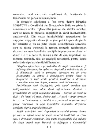 117
comunitar, mod care este condiţionat de încetineala la
transpunere din partea statului membru.
În procesele soluţionate a fost vorba despre Directiva
80/897/CEE a Consiliului din 20 octombrie 1980, cu privire la
armonizarea acelor reglementări juridice ale statelor membre,
care se referă la protecţia angajaţilor în cazul insolvabilităţii
angajatorului. Din cauza insolvabilităţii respectivului lor
angajator, angajaţii reclamanţi nu şi-au putut impune drepturile
lor salariale; ei nu au putut invoca susmenţionata Directivă,
care nu fusese transpusă la termen, respectiv regulamentar,
deoarece nu erau îndeplinite condiţiile impuse pentru efectul ei
direct. CJCE a decis că, într-un astfel de caz, respectivul stat
membru răspunde, faţă de angajaţii reclamanţi, pentru dauna
suferită de ei pe baza încălcării Tratatului:
“Deplina eficacitate a prevederilor de drept comunitar ar fi
influenţată negativ, iar apărarea drepturilor stabilite de ele ar
fi diminuată, dacă o persoană oarecare nu ar avea
posibilitatea să obţină o despăgubire pentru cazul că
drepturile ei sunt lezate printr-o încălcare a dreptului
comunitar, care este de pus pe seama unui stat membru.
Posibilitatea unei despăgubiri prin statul membru este
indispensabilă mai ales dacă eficacitatea deplină a
prevederilor de drept comunitar depinde – precum în cazul de
faţă – de faptul că statul devine activ, şi dacă – drept urmare,
în caz de inactivitate a statului – o persoană oarecare nu-şi
poate revendica, în faţa instanţelor naţionale, drepturile
conferite ei prin dreptul comunitar.
Astfel, principiul unei răspunderi a statului pentru daune,
pe care le suferă orice persoană datorită încălcării, de către
stat, a dreptului comunitar, face parte inseparabilă din ordinea
de drept creată prin Tratatul de înfiinţare a Comunităţii
 