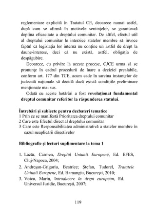 119
reglementare explicită în Tratatul CE, deoarece numai astfel,
după cum se afirmă în motivele sentinţelor, se garantează
deplina eficacitate a dreptului comunitar. De altfel, efectul util
al dreptului comunitar le interzice statelor membre să invoce
faptul că legislaţia lor internă nu conţine un astfel de drept la
daune-interese, deci că nu există, astfel, obligaţia de
despăgubire.
Deoarece, cu privire la aceste procese, CJCE urma să se
pronunţe în cadrul procedurii de luare a deciziei prealabile,
conform art. 177 din TCE, acum cade în sarcina instanţelor de
judecată naţionale să decidă dacă există condiţiile preliminare
menţionate mai sus.
Odată cu aceste hotărâri a fost revoluţionat fundamental
dreptul comunitar referitor la răspunderea statului.
Întrebări și subiecte pentru dezbateri tematice
1 Prin ce se manifestă Prioritatea dreptului comunitar
2 Care este Efectul direct al dreptului comunitar
3 Care este Responsabilitatea administrativă a statelor membre în
cazul neaplicării directivelor
Bibliografie și lecturi suplimentare la tema 1
1. Lazăr, Carmen, Dreptul Uniunii Europene, Ed. EFES,
Cluj-Napoca, 2004;
2. Andreşan-Grigoriu, Beatrice; Ştefan, Tudorel, Tratatele
Uniunii Europene, Ed. Hamangiu, Bucureşti, 2010;
3. Voicu, Marin, Introducere în drept european, Ed.
Universul Juridic, Bucureşti, 2007;
 