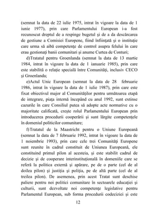 12
(semnat la data de 22 iulie 1975, intrat în vigoare la data de 1
iunie 1977), prin care Parlamentului European i-a fost
recunoscut dreptul de a respinge bugetul şi de a da descărcarea
de gestiune a Comisiei Europene, fiind înfiinţată şi o instituţie
care urma să aibă competenţe de control asupra felului în care
erau gestionaţi banii comunitari şi anume Curtea de Conturi;
d)Tratatul pentru Groenlanda (semnat la data de 13 martie
1984, intrat în vigoare la data de 1 ianuarie 1985), prin care
este stabilită o relaţie specială între Comunităţi, inclusiv CECO
şi Groenlanda;
e)Actul Unic European (semnat la data de 28 februarie
1986, intrat în vigoare la data de 1 iulie 1987), prin care este
fixat obiectivul major al Comunităţilor pentru următoarea etapă
de integrare, piaţa internă începând cu anul 1992, sunt extinse
cazurile în care Consiliul putea să adopte acte normative cu o
majoritate calificată, creşte rolul Parlamentului European prin
introducerea procedurii cooperării şi sunt lărgite competenţele
în domeniul politicilor comunitare;
f)Tratatul de la Maastricht pentru o Uniune Europeană
(semnat la data de 7 februarie 1992, intrat în vigoare la data de
1 noiembrie 1993), prin care cele trei Comunităţi Europene
sunt reunite în cadrul constituit de Uniunea Europeană, ele
constituind primul pilon al acesteia, şi este stabilit cadrul de
decizie şi de cooperare interinstituţională în domeniile care se
referă la politica externă şi apărare, pe de o parte (cel de al
doilea pilon) şi justiţia şi poliţia, pe de altă parte (cel de al
treilea pilon). De asemenea, prin acest Tratat sunt deschise
paliere pentru noi politici comunitare în sectoarele educaţiei şi
culturii, sunt dezvoltate noi competenţe legislative pentru
Parlamentul European, sub forma procedurii codeciziei şi este
 